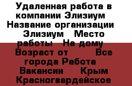 Удаленная работа в компании Элизиум › Название организации ­ Элизиум › Место работы ­ На дому › Возраст от ­ 16 - Все города Работа » Вакансии   . Крым,Красногвардейское